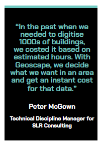 "In the past when we needed to digitise 1000s of buildings, we costed it based on estimated hours. With Geoscape, we decide what we want in an area and get an instant cost for that data." Peter McGown, Technical Discipline Manager for SLR Consulting